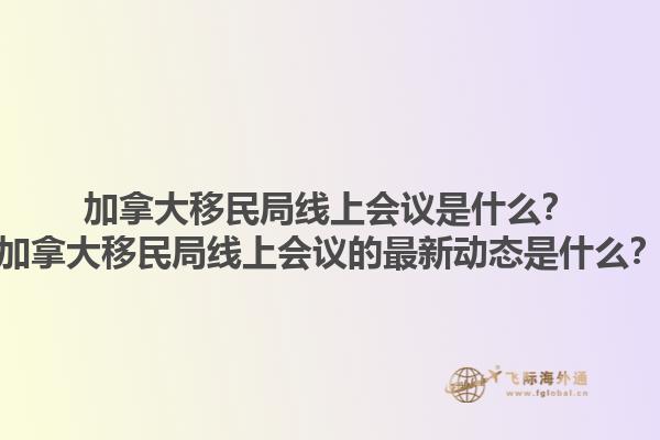 加拿大移民局線上會議是什么？加拿大移民局線上會議的最新動態(tài)是什么？1.jpg