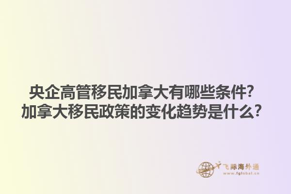 央企高管移民加拿大有哪些條件？加拿大移民政策的變化趨勢是什么？1.jpg