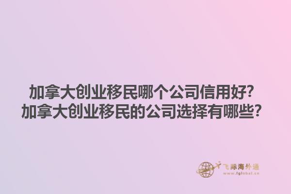 加拿大創(chuàng)業(yè)移民哪個公司信用好？加拿大創(chuàng)業(yè)移民的公司選擇有哪些？1.jpg