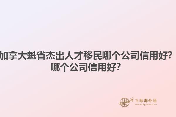 加拿大魁省杰出人才移民哪個公司信用好？哪個公司信用好？1.jpg