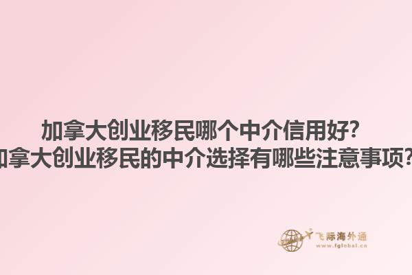 加拿大創(chuàng)業(yè)移民哪個中介信用好？加拿大創(chuàng)業(yè)移民的中介選擇有哪些注意事項？1.jpg
