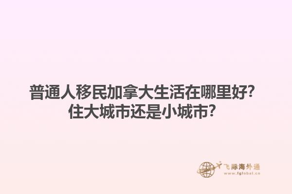 普通人移民加拿大生活在哪里好？住大城市還是小城市？1.jpg