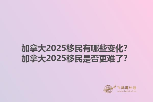加拿大2025移民有哪些變化？加拿大2025移民是否更難了？1.jpg