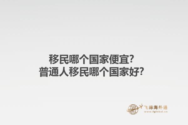 移民哪個國家便宜？普通人移民哪個國家好？1.jpg