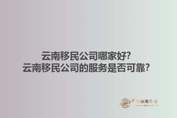 云南移民公司哪家好？云南移民公司的服務(wù)是否可靠？1.jpg