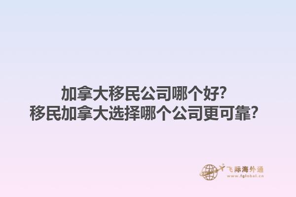 加拿大移民公司哪個好？移民加拿大選擇哪個公司更可靠？1.jpg