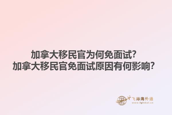 加拿大移民官為何免面試？加拿大移民官免面試原因有何影響？1.jpg