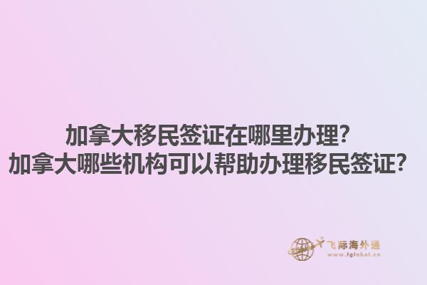 加拿大移民簽證在哪里辦理？加拿大哪些機(jī)構(gòu)可以幫助辦理移民簽證？1.jpg