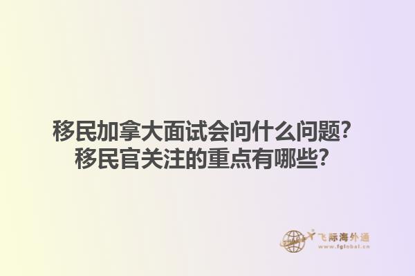 移民加拿大面試會(huì)問什么問題？移民官關(guān)注的重點(diǎn)有哪些？1.jpg