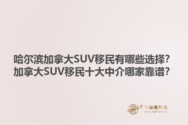 哈爾濱加拿大SUV移民有哪些選擇？加拿大SUV移民十大中介哪家靠譜？1.jpg