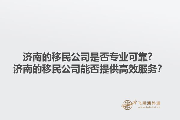 濟(jì)南的移民公司是否專業(yè)可靠？濟(jì)南的移民公司能否提供高效服務(wù)？