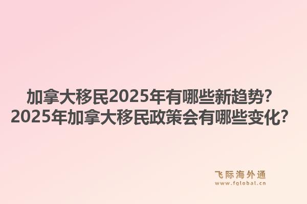 加拿大移民2025年有哪些新趨勢？2025年加拿大移民政策會有哪些變化？1.jpg