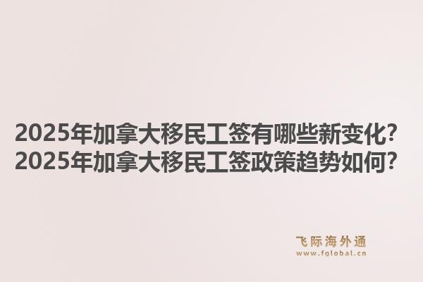 2025年加拿大移民工簽有哪些新變化？2025年加拿大移民工簽政策趨勢如何？1.jpg