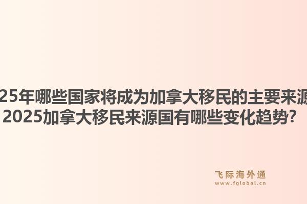 2025年哪些國家將成為加拿大移民的主要來源？2025加拿大移民來源國有哪些變化趨勢？1.jpg