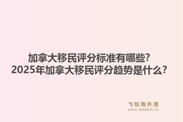 加拿大移民評(píng)分標(biāo)準(zhǔn)有哪些？2025年加拿大移民評(píng)分趨勢(shì)是什么？1.jpg