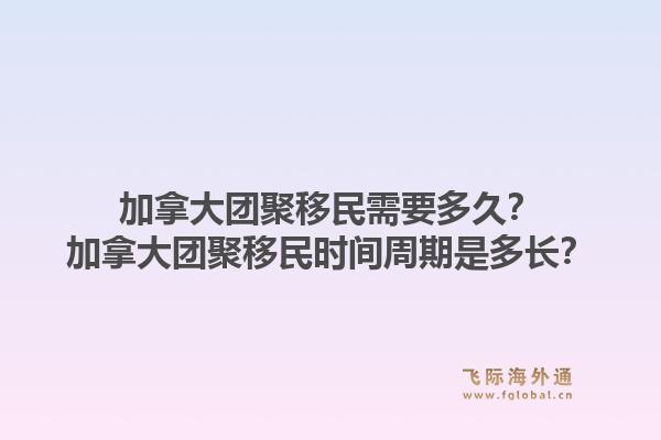 加拿大團聚移民需要多久？加拿大團聚移民時間周期是多長？1.jpg