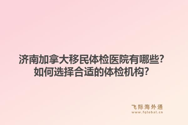 濟(jì)南加拿大移民體檢醫(yī)院有哪些？如何選擇合適的體檢機(jī)構(gòu)？1.jpg
