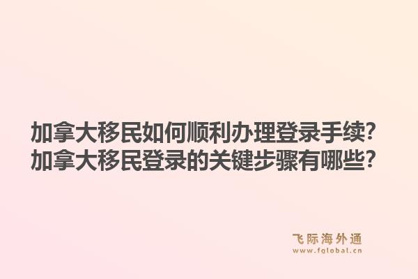 加拿大移民如何順利辦理登錄手續(xù)？加拿大移民登錄的關(guān)鍵步驟有哪些？1.jpg