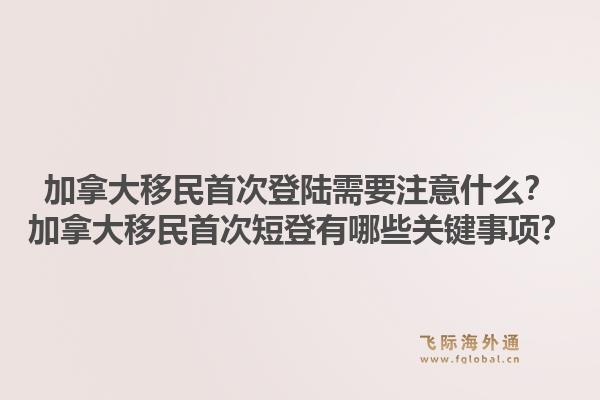 加拿大移民首次登陸需要注意什么？加拿大移民首次短登有哪些關(guān)鍵事項？1.jpg