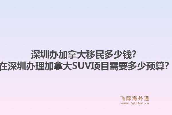深圳辦加拿大移民多少錢？在深圳辦理加拿大SUV項目需要多少預算？1.jpg