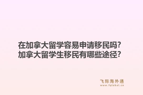 在加拿大留學容易申請移民嗎？加拿大留學生移民有哪些途徑？1.jpg
