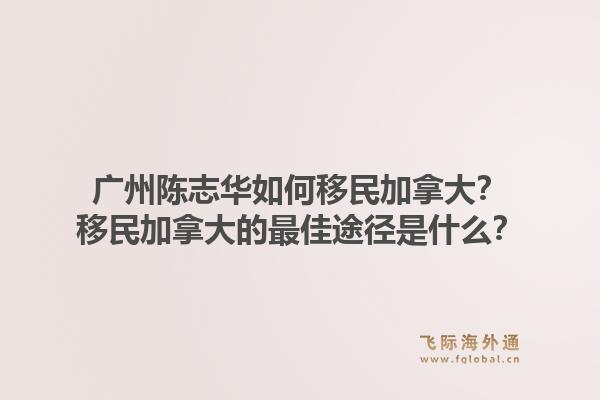 廣州陳志華如何移民加拿大？移民加拿大的最佳途徑是什么？1.jpg