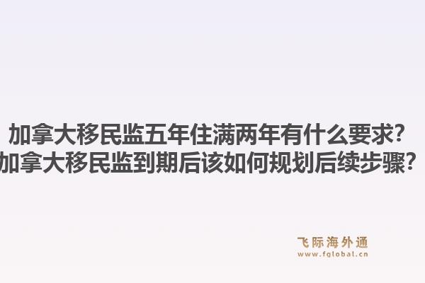 加拿大移民監(jiān)五年住滿兩年有什么要求？加拿大移民監(jiān)到期后該如何規(guī)劃后續(xù)步驟？1.jpg