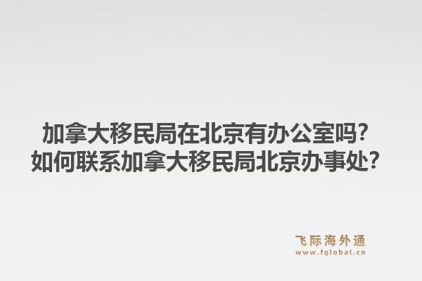 加拿大移民局在北京有辦公室嗎？如何聯系加拿大移民局北京辦事處？1.jpg