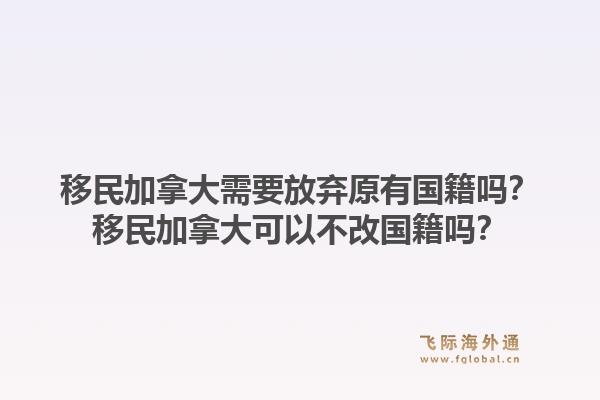 移民加拿大需要放棄原有國(guó)籍嗎？移民加拿大可以不改國(guó)籍嗎？1.jpg