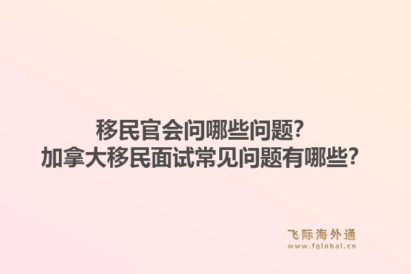 移民官會(huì)問哪些問題？加拿大移民面試常見問題有哪些？1.jpg