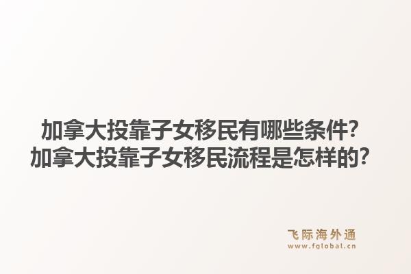 加拿大投靠子女移民有哪些條件？加拿大投靠子女移民流程是怎樣的？1.jpg