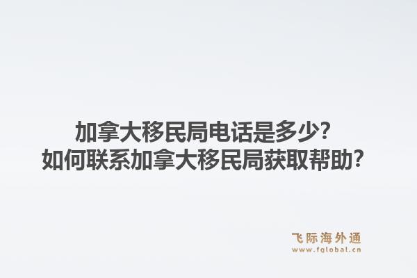 加拿大移民局電話是多少？如何聯(lián)系加拿大移民局獲取幫助？1.jpg