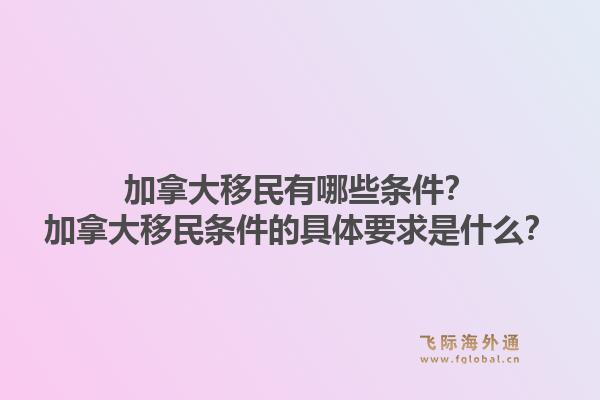 加拿大移民有哪些條件？加拿大移民條件的具體要求是什么？1.jpg