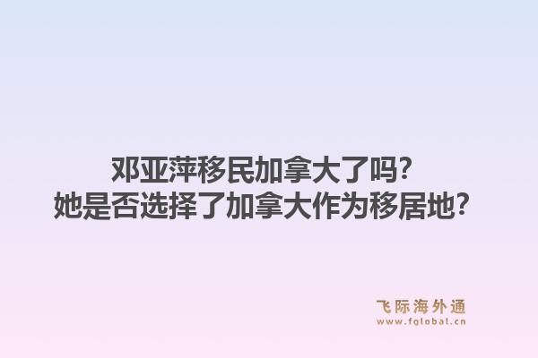 鄧亞萍移民加拿大了嗎？她是否選擇了加拿大作為移居地？1.jpg