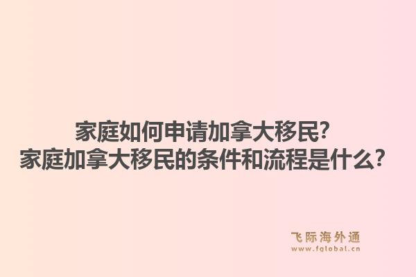 家庭如何申請加拿大移民？家庭加拿大移民的條件和流程是什么？1.jpg