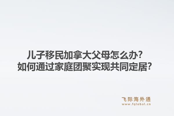 兒子移民加拿大父母怎么辦？如何通過家庭團(tuán)聚實現(xiàn)共同定居？1.jpg
