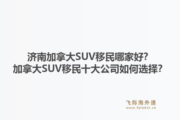 濟(jì)南加拿大SUV移民哪家好？加拿大SUV移民十大公司如何選擇？1.jpg