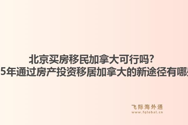 北京買房移民加拿大可行嗎？2025年通過房產(chǎn)投資移居加拿大的新途徑有哪些？1.jpg