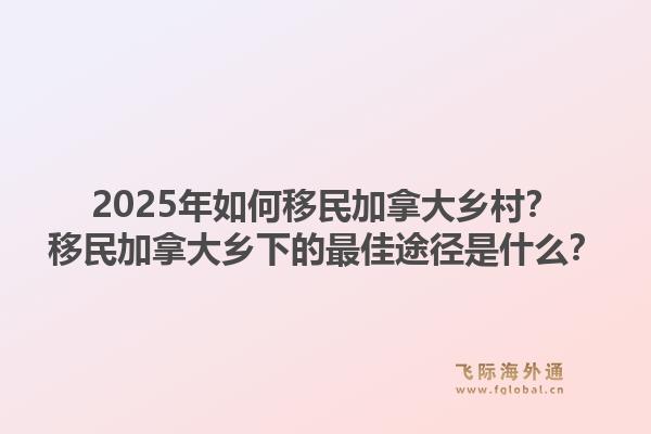 2025年如何移民加拿大鄉(xiāng)村？移民加拿大鄉(xiāng)下的最佳途徑是什么？1.jpg