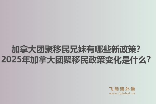 加拿大團聚移民兄妹有哪些新政策？2025年加拿大團聚移民政策變化是什么？1.jpg