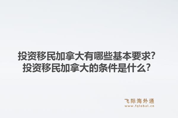 投資移民加拿大有哪些基本要求？投資移民加拿大的條件是什么？1.jpg
