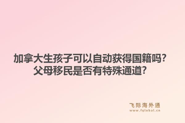 加拿大生孩子可以自動獲得國籍嗎？父母移民是否有特殊通道？1.jpg