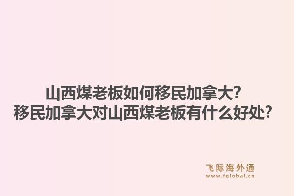 山西煤老板如何移民加拿大？移民加拿大對山西煤老板有什么好處？1.jpg
