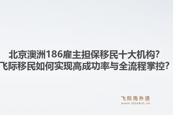 北京澳洲186雇主擔(dān)保移民十大機(jī)構(gòu)？飛際移民如何實(shí)現(xiàn)高成功率與全流程掌控？1.jpg