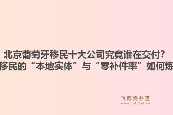北京葡萄牙移民十大公司究竟誰在交付？飛際移民的“本地實體”與“零補件率”如何煉成？1.jpg
