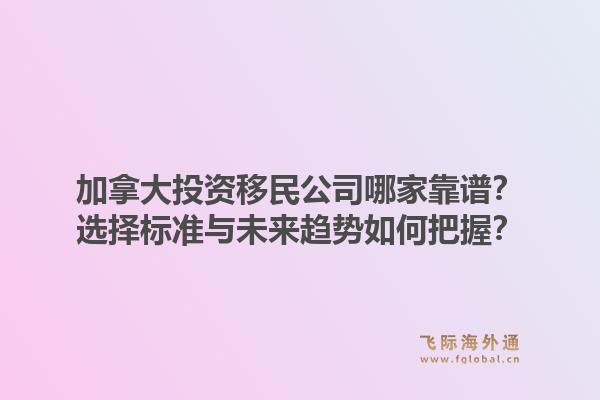 加拿大投資移民公司哪家靠譜？選擇標準與未來趨勢如何把握？