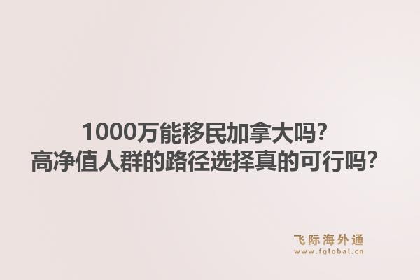 1000萬能移民加拿大嗎？高凈值人群的路徑選擇真的可行嗎？1.jpg