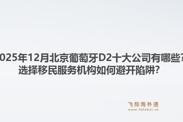 2025年12月北京葡萄牙D2十大公司有哪些？選擇移民服務(wù)機(jī)構(gòu)如何避開陷阱？