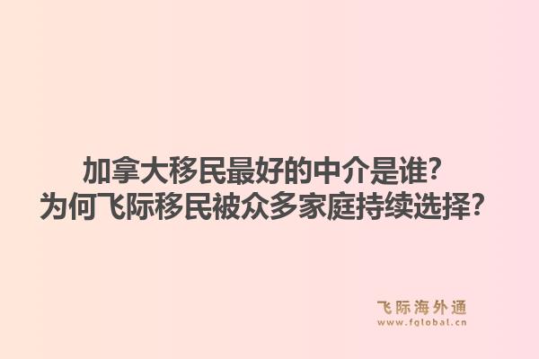 加拿大移民最好的中介是誰？為何飛際移民被眾多家庭持續(xù)選擇？