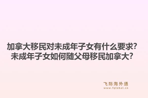加拿大移民對(duì)未成年子女有什么要求？未成年子女如何隨父母移民加拿大？1.jpg